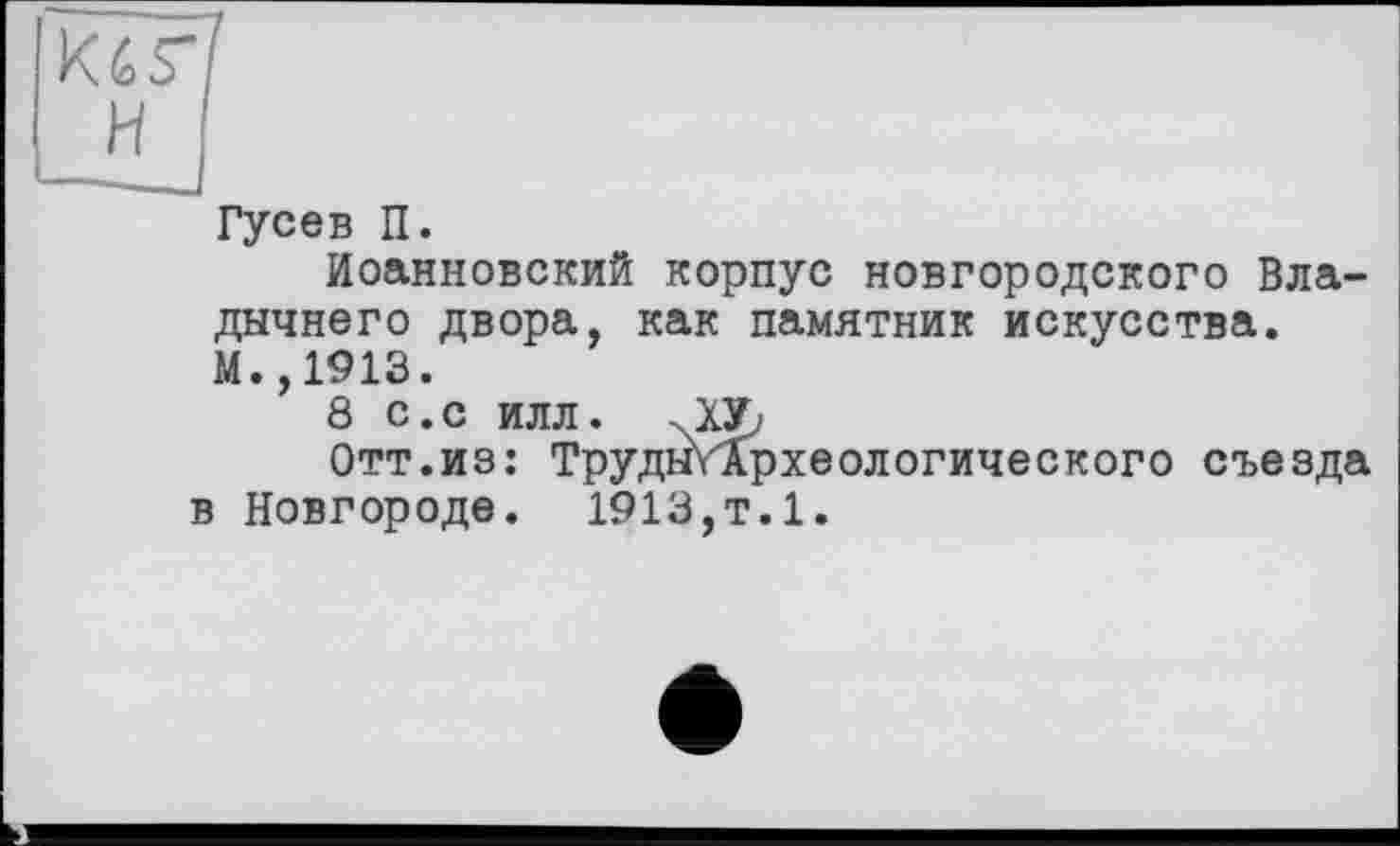 ﻿K^S"f H
Гусев П.
Иоанновский корпус новгородского Владычного двора, как памятник искусства. М.,1913.
8 с.с илл. хХУ,.
Отт.из: ТрудыУАрхеологического съезда в Новгороде. 1913,т.1.